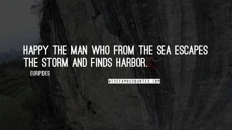 Euripides Quotes: Happy the man who from the sea escapes the storm and finds harbor.