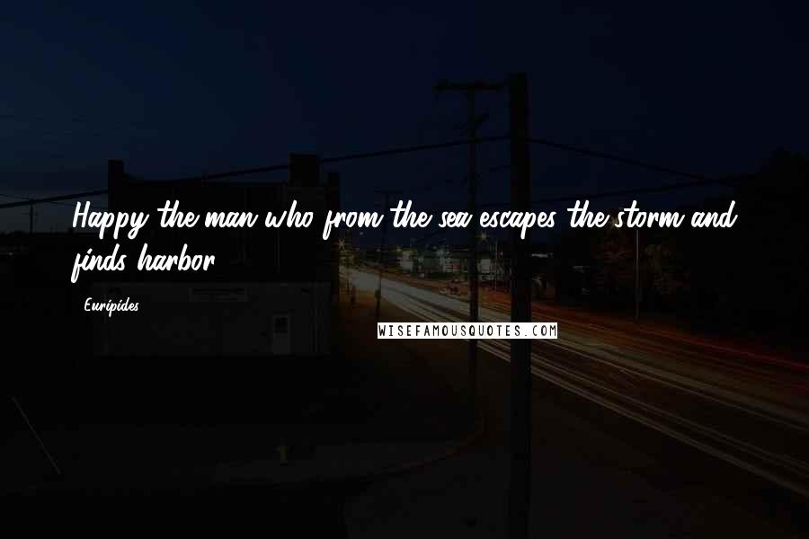 Euripides Quotes: Happy the man who from the sea escapes the storm and finds harbor.