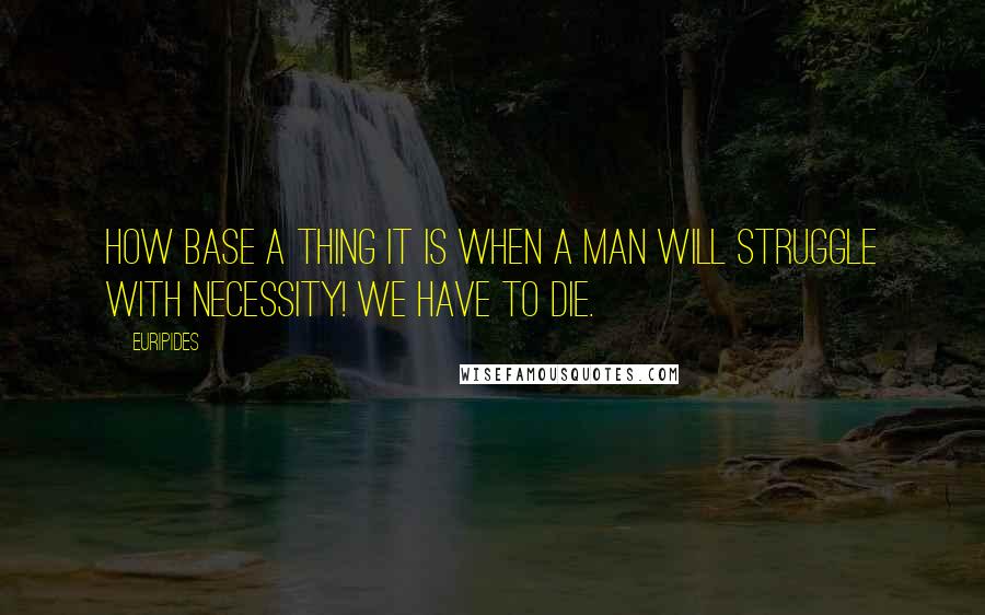 Euripides Quotes: How base a thing it is when a man will struggle with necessity! We have to die.