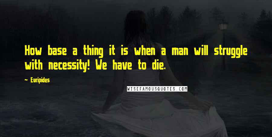 Euripides Quotes: How base a thing it is when a man will struggle with necessity! We have to die.