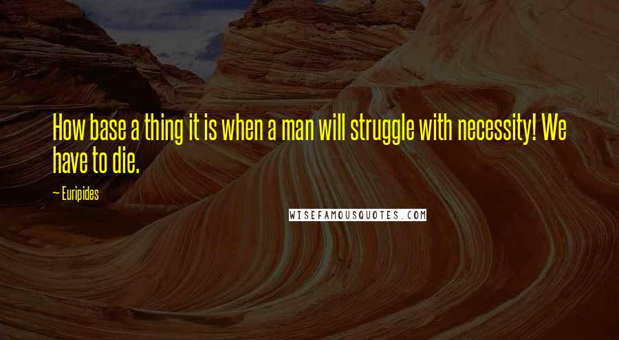 Euripides Quotes: How base a thing it is when a man will struggle with necessity! We have to die.