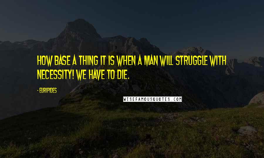 Euripides Quotes: How base a thing it is when a man will struggle with necessity! We have to die.