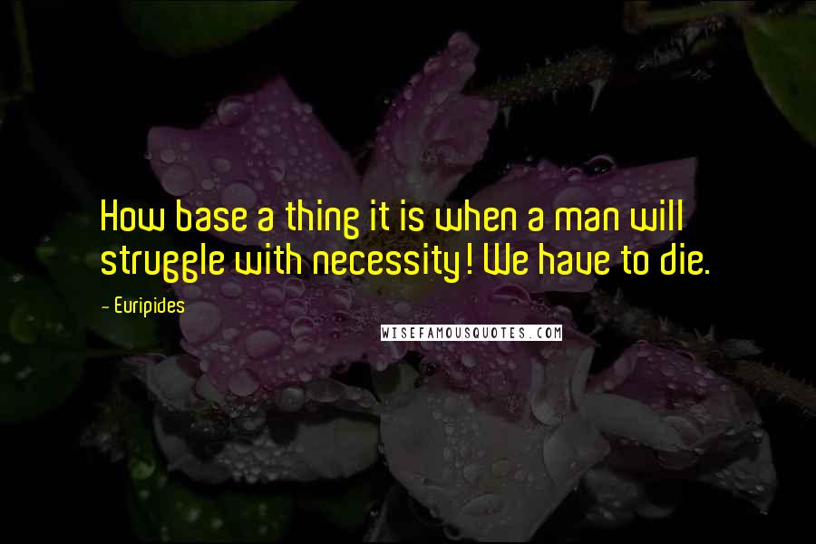 Euripides Quotes: How base a thing it is when a man will struggle with necessity! We have to die.