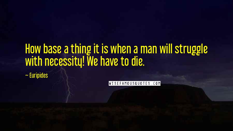 Euripides Quotes: How base a thing it is when a man will struggle with necessity! We have to die.