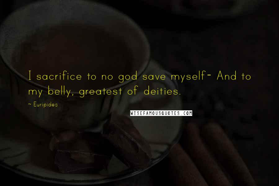 Euripides Quotes: I sacrifice to no god save myself- And to my belly, greatest of deities.