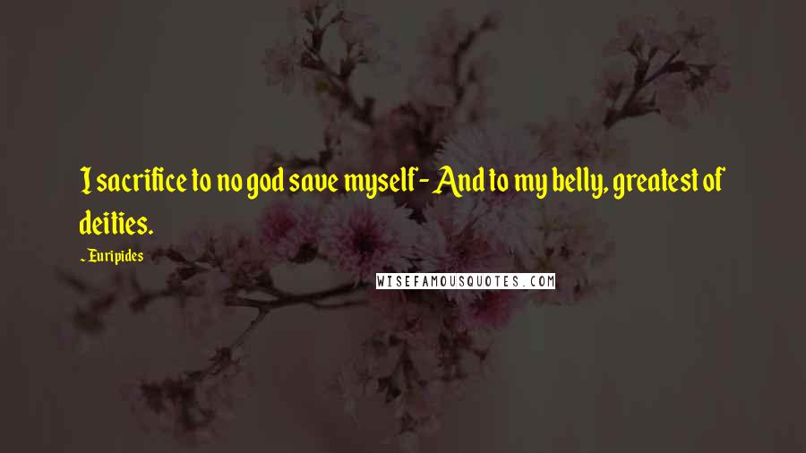 Euripides Quotes: I sacrifice to no god save myself- And to my belly, greatest of deities.