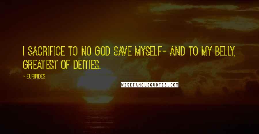 Euripides Quotes: I sacrifice to no god save myself- And to my belly, greatest of deities.