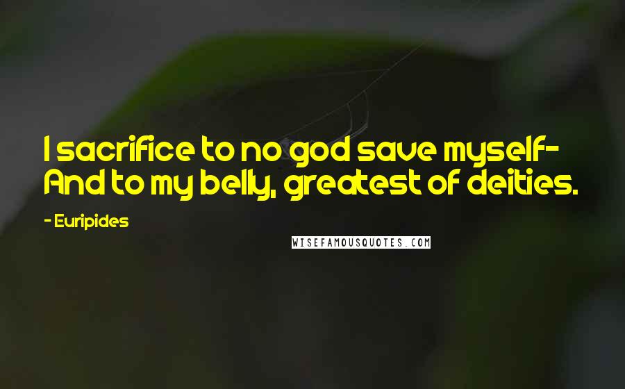 Euripides Quotes: I sacrifice to no god save myself- And to my belly, greatest of deities.