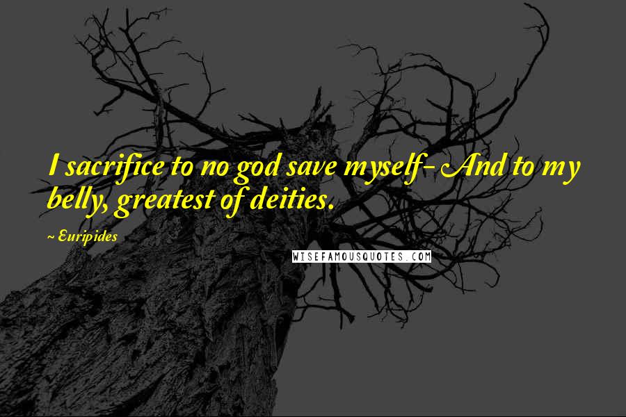 Euripides Quotes: I sacrifice to no god save myself- And to my belly, greatest of deities.