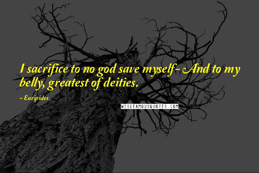 Euripides Quotes: I sacrifice to no god save myself- And to my belly, greatest of deities.