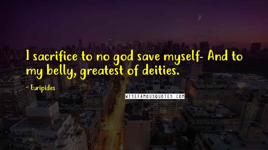 Euripides Quotes: I sacrifice to no god save myself- And to my belly, greatest of deities.