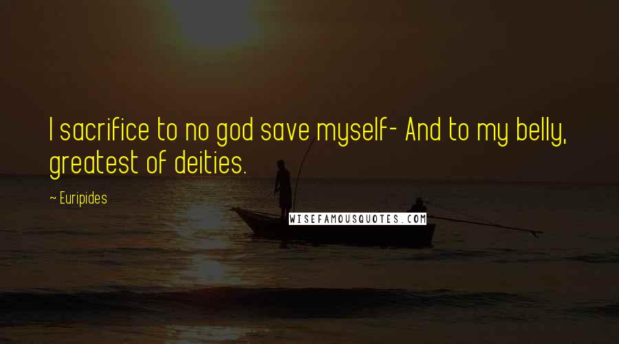 Euripides Quotes: I sacrifice to no god save myself- And to my belly, greatest of deities.