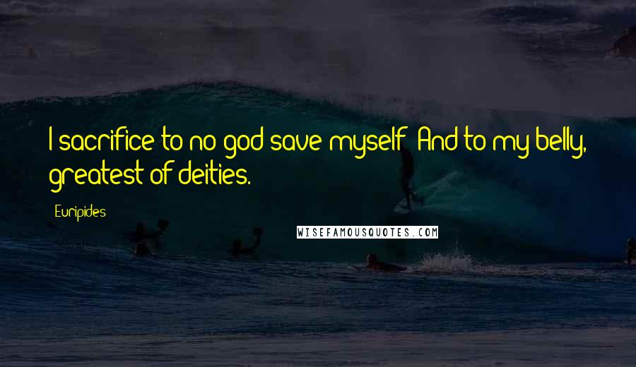 Euripides Quotes: I sacrifice to no god save myself- And to my belly, greatest of deities.