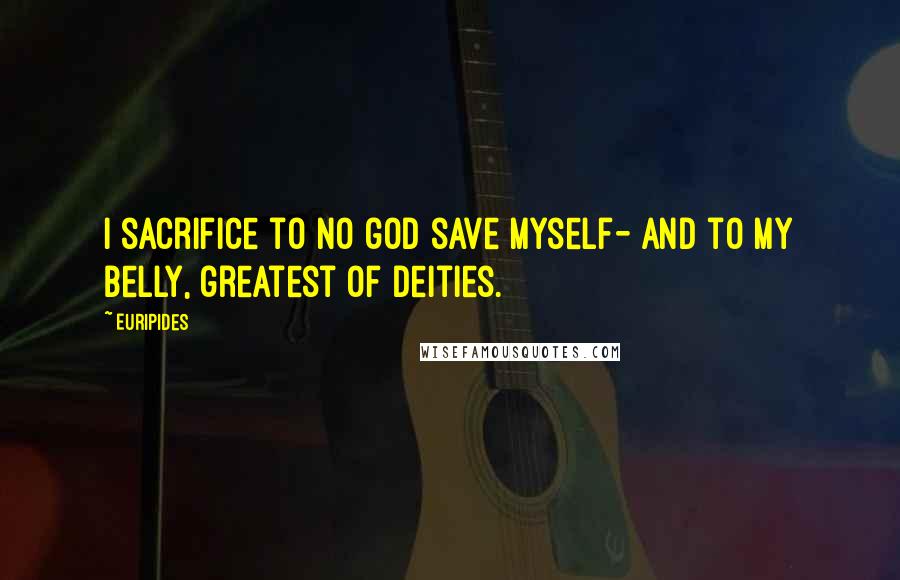 Euripides Quotes: I sacrifice to no god save myself- And to my belly, greatest of deities.