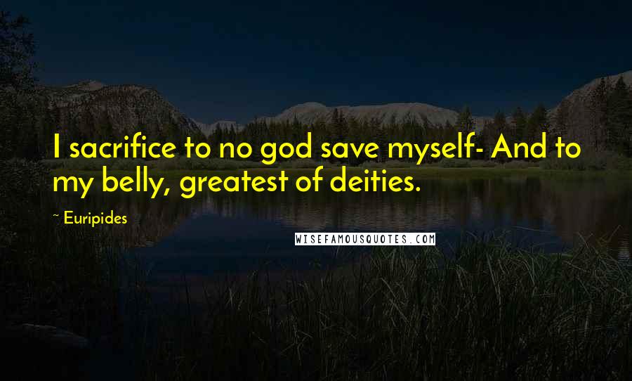 Euripides Quotes: I sacrifice to no god save myself- And to my belly, greatest of deities.