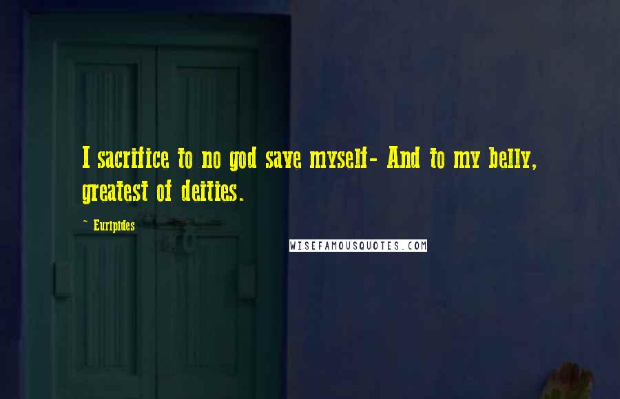 Euripides Quotes: I sacrifice to no god save myself- And to my belly, greatest of deities.