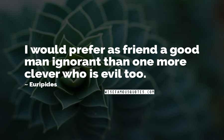 Euripides Quotes: I would prefer as friend a good man ignorant than one more clever who is evil too.