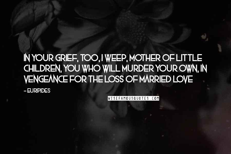 Euripides Quotes: In your grief, too, I weep, mother of little children, You who will murder your own, In vengeance for the loss of married love