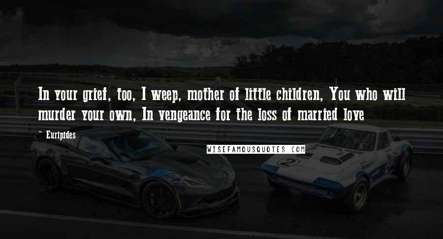 Euripides Quotes: In your grief, too, I weep, mother of little children, You who will murder your own, In vengeance for the loss of married love