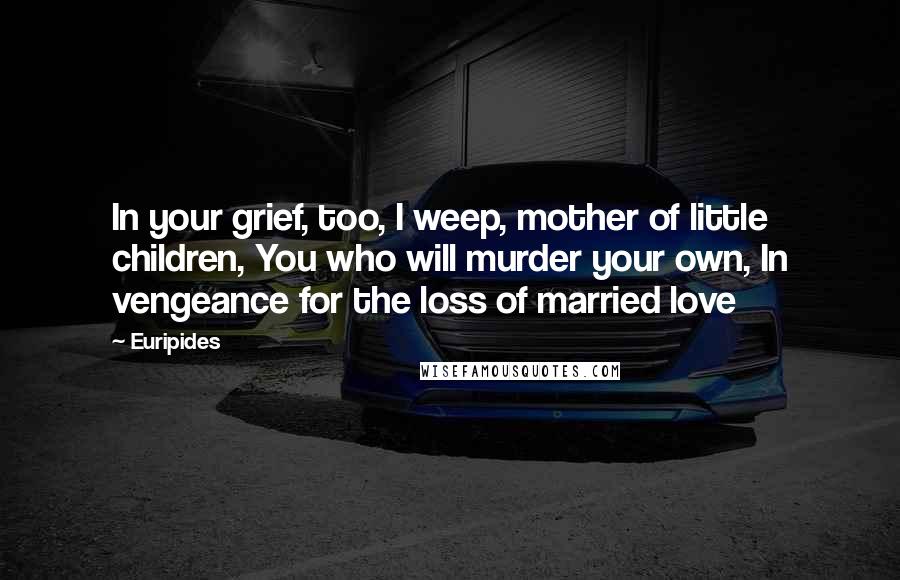 Euripides Quotes: In your grief, too, I weep, mother of little children, You who will murder your own, In vengeance for the loss of married love