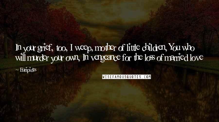 Euripides Quotes: In your grief, too, I weep, mother of little children, You who will murder your own, In vengeance for the loss of married love