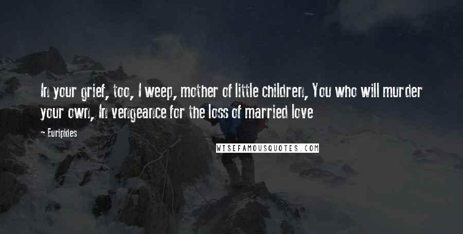 Euripides Quotes: In your grief, too, I weep, mother of little children, You who will murder your own, In vengeance for the loss of married love