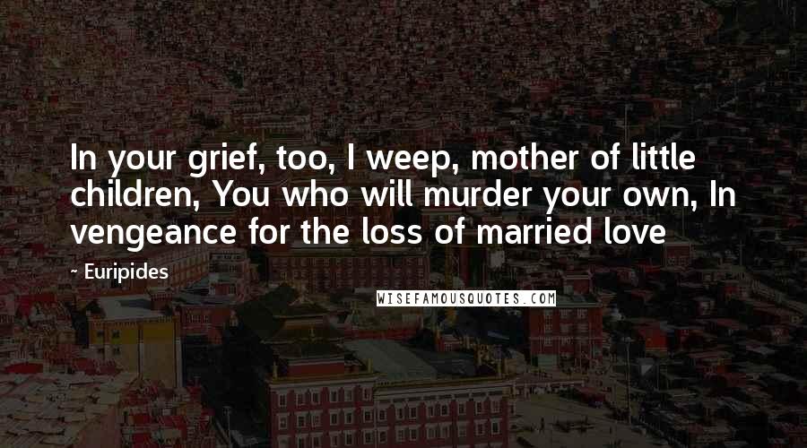 Euripides Quotes: In your grief, too, I weep, mother of little children, You who will murder your own, In vengeance for the loss of married love
