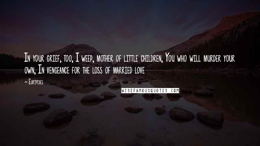 Euripides Quotes: In your grief, too, I weep, mother of little children, You who will murder your own, In vengeance for the loss of married love