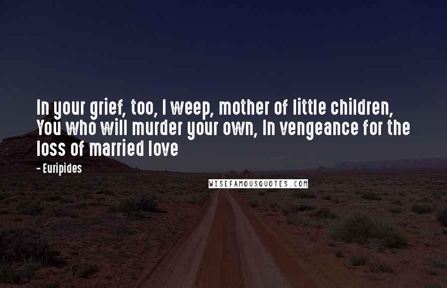 Euripides Quotes: In your grief, too, I weep, mother of little children, You who will murder your own, In vengeance for the loss of married love
