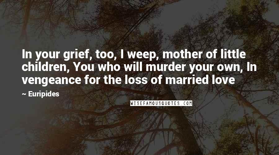 Euripides Quotes: In your grief, too, I weep, mother of little children, You who will murder your own, In vengeance for the loss of married love