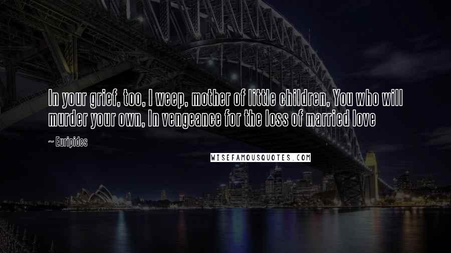 Euripides Quotes: In your grief, too, I weep, mother of little children, You who will murder your own, In vengeance for the loss of married love