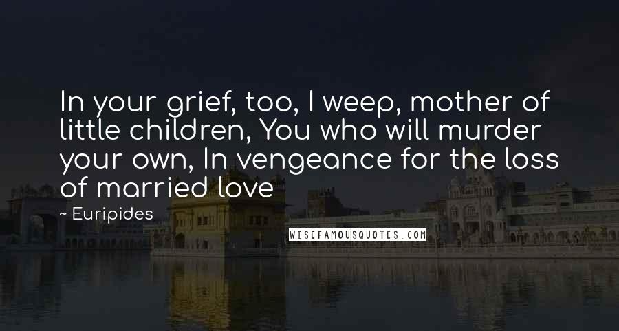 Euripides Quotes: In your grief, too, I weep, mother of little children, You who will murder your own, In vengeance for the loss of married love