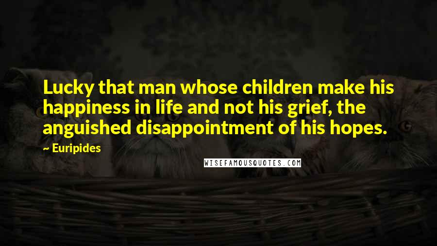 Euripides Quotes: Lucky that man whose children make his happiness in life and not his grief, the anguished disappointment of his hopes.