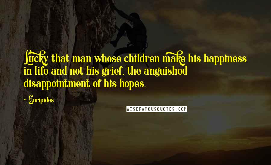 Euripides Quotes: Lucky that man whose children make his happiness in life and not his grief, the anguished disappointment of his hopes.