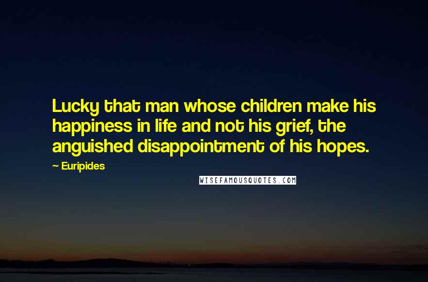 Euripides Quotes: Lucky that man whose children make his happiness in life and not his grief, the anguished disappointment of his hopes.