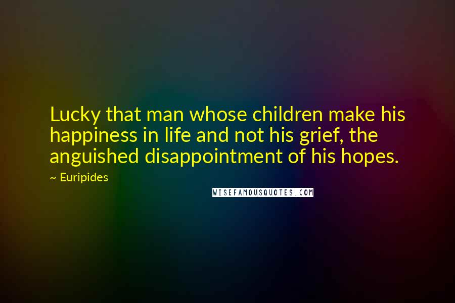 Euripides Quotes: Lucky that man whose children make his happiness in life and not his grief, the anguished disappointment of his hopes.