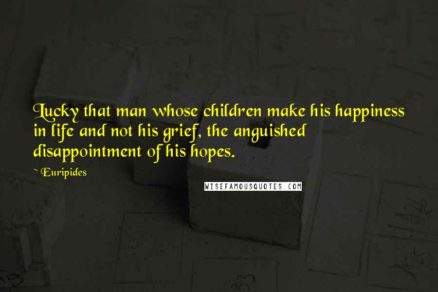 Euripides Quotes: Lucky that man whose children make his happiness in life and not his grief, the anguished disappointment of his hopes.