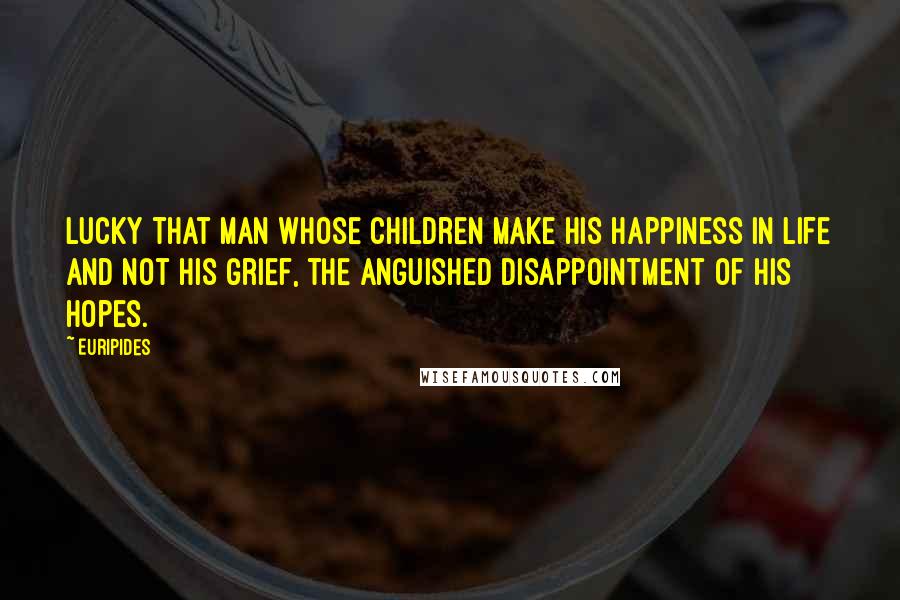 Euripides Quotes: Lucky that man whose children make his happiness in life and not his grief, the anguished disappointment of his hopes.