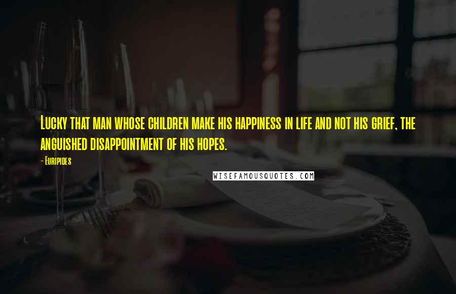 Euripides Quotes: Lucky that man whose children make his happiness in life and not his grief, the anguished disappointment of his hopes.