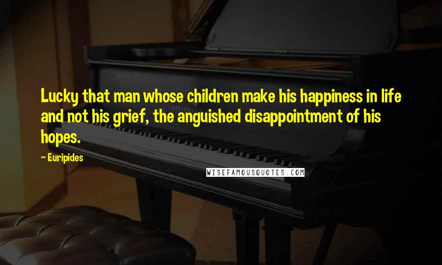 Euripides Quotes: Lucky that man whose children make his happiness in life and not his grief, the anguished disappointment of his hopes.