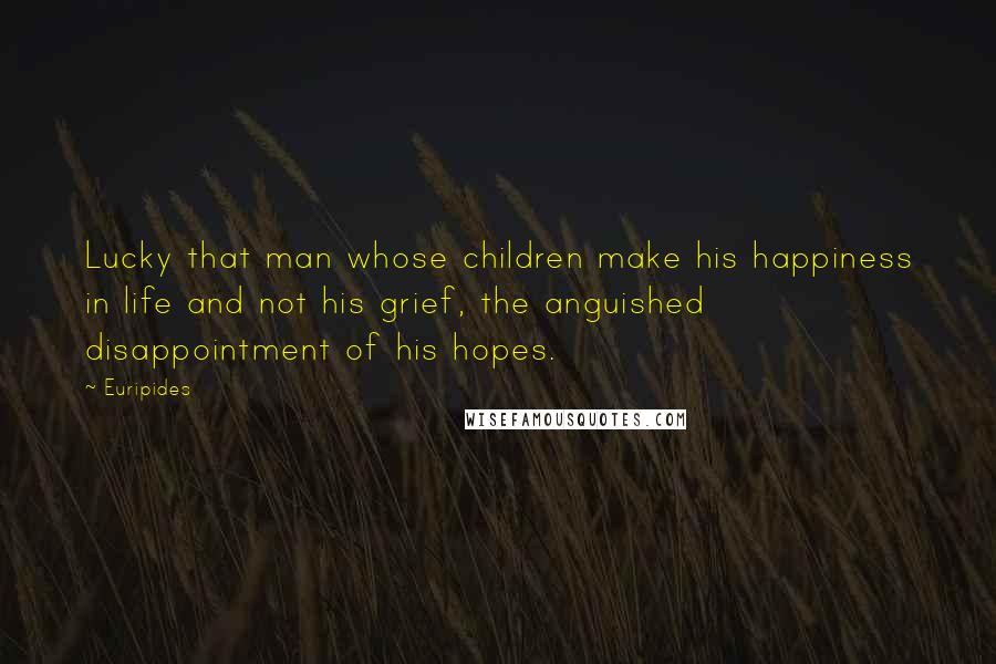 Euripides Quotes: Lucky that man whose children make his happiness in life and not his grief, the anguished disappointment of his hopes.