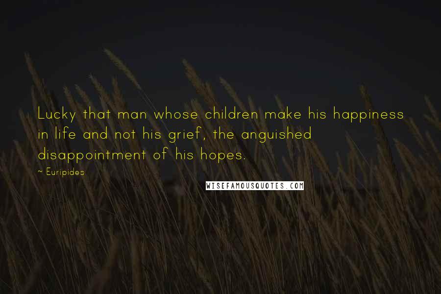 Euripides Quotes: Lucky that man whose children make his happiness in life and not his grief, the anguished disappointment of his hopes.