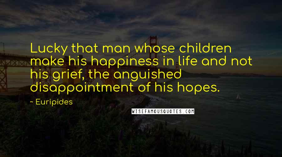 Euripides Quotes: Lucky that man whose children make his happiness in life and not his grief, the anguished disappointment of his hopes.