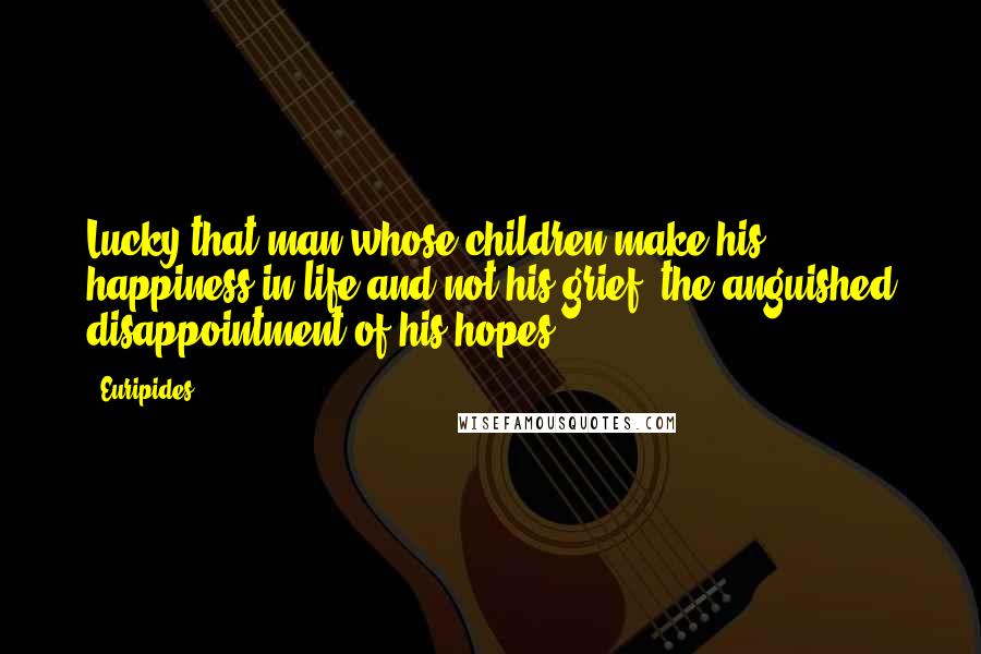 Euripides Quotes: Lucky that man whose children make his happiness in life and not his grief, the anguished disappointment of his hopes.