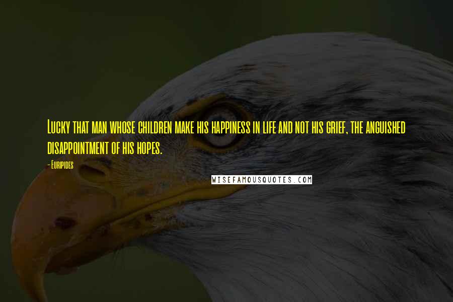 Euripides Quotes: Lucky that man whose children make his happiness in life and not his grief, the anguished disappointment of his hopes.