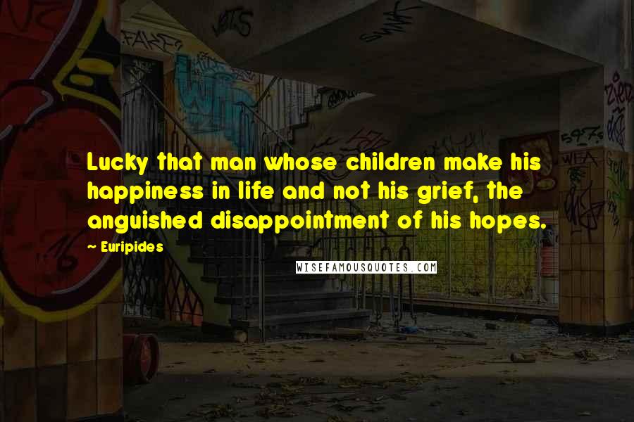 Euripides Quotes: Lucky that man whose children make his happiness in life and not his grief, the anguished disappointment of his hopes.