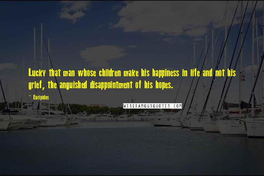 Euripides Quotes: Lucky that man whose children make his happiness in life and not his grief, the anguished disappointment of his hopes.