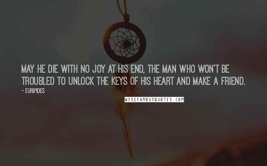 Euripides Quotes: May he die with no joy at his end, The man who won't be troubled To unlock the keys of his heart and make a friend.