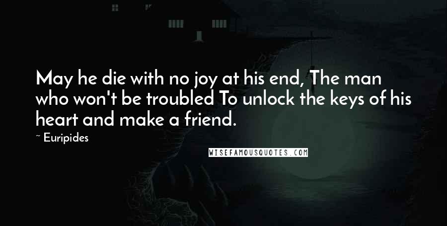 Euripides Quotes: May he die with no joy at his end, The man who won't be troubled To unlock the keys of his heart and make a friend.