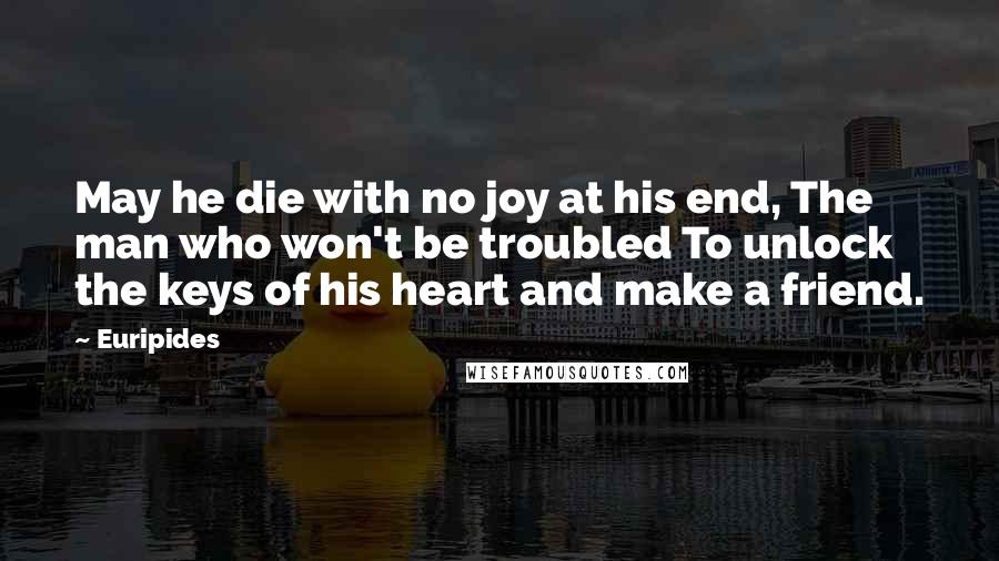 Euripides Quotes: May he die with no joy at his end, The man who won't be troubled To unlock the keys of his heart and make a friend.